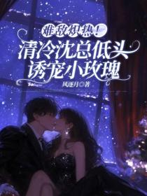 难敌炽热!清冷沈总低头诱宠小玫瑰
